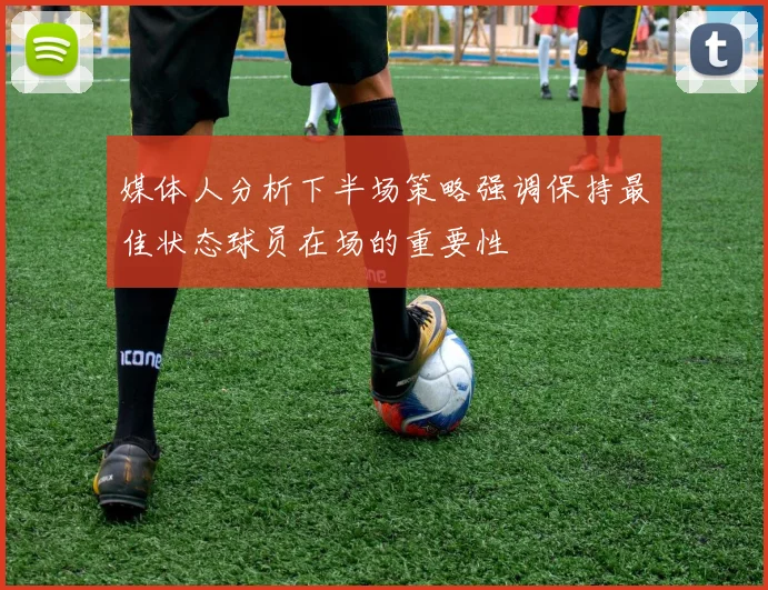 媒体人分析下半场策略强调保持最佳状态球员在场的重要性