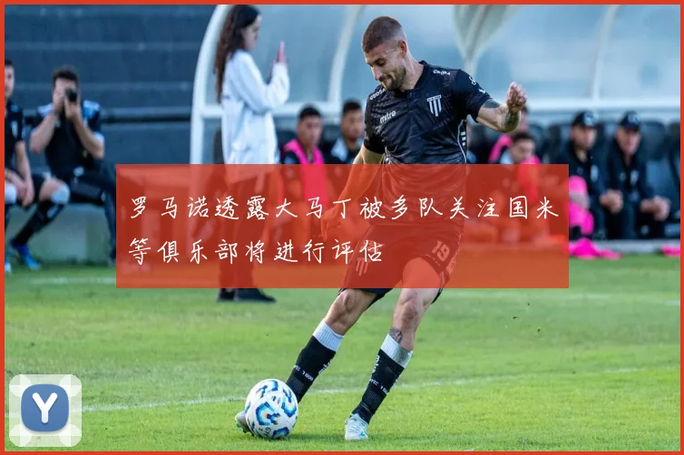 罗马诺透露大马丁被多队关注国米等俱乐部将进行评估