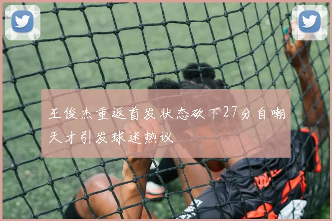 王俊杰重返首发状态砍下27分自嘲天才引发球迷热议