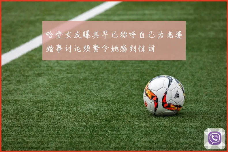 哈登女友曝其早已称呼自己为老婆婚事讨论频繁令她感到惊讶