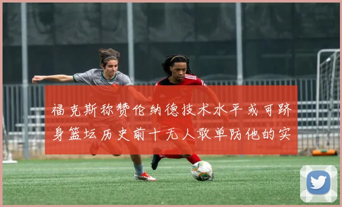 福克斯称赞伦纳德技术水平或可跻身篮坛历史前十无人敢单防他的实力