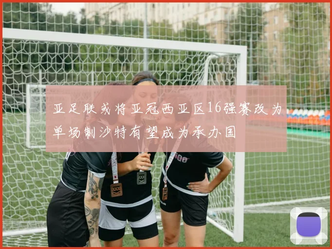 亚足联或将亚冠西亚区16强赛改为单场制沙特有望成为承办国
