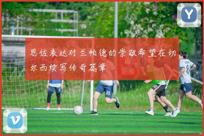 恩佐表达对兰帕德的崇敬希望在切尔西续写传奇篇章