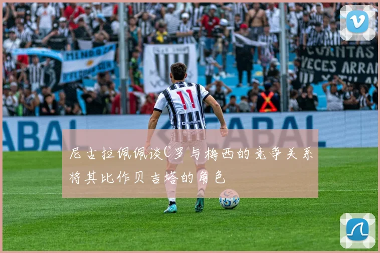 尼古拉佩佩谈C罗与梅西的竞争关系将其比作贝吉塔的角色